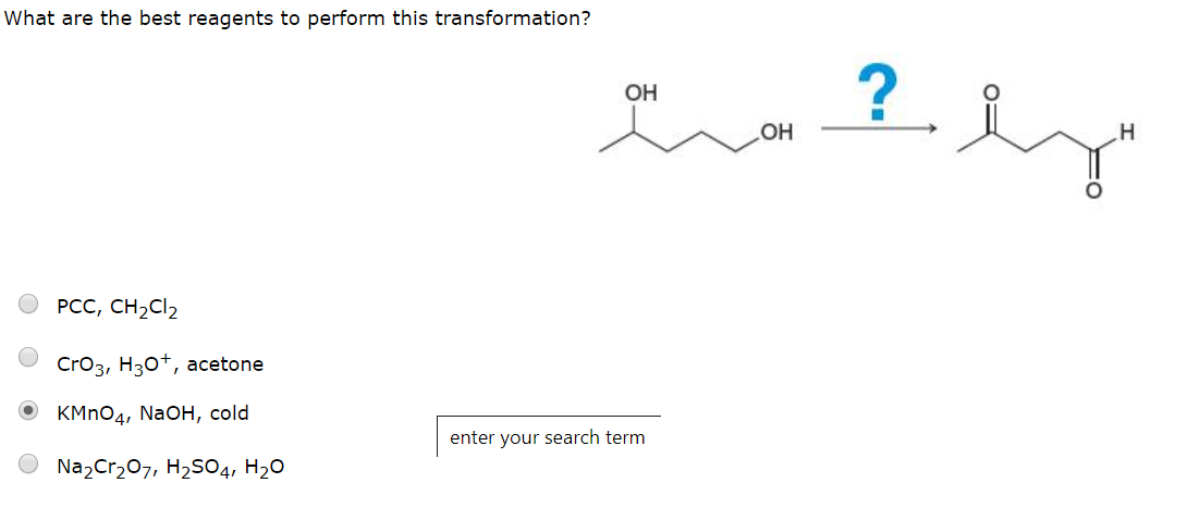 What are the best reagents to perform this transformation?
?
ОН
Он
н
РСС, CH2CI2
CrO3, H30, acetone
OKMnO4, Na OH, cold
enter your search term
Na2Cr207, H2SO4, H20
