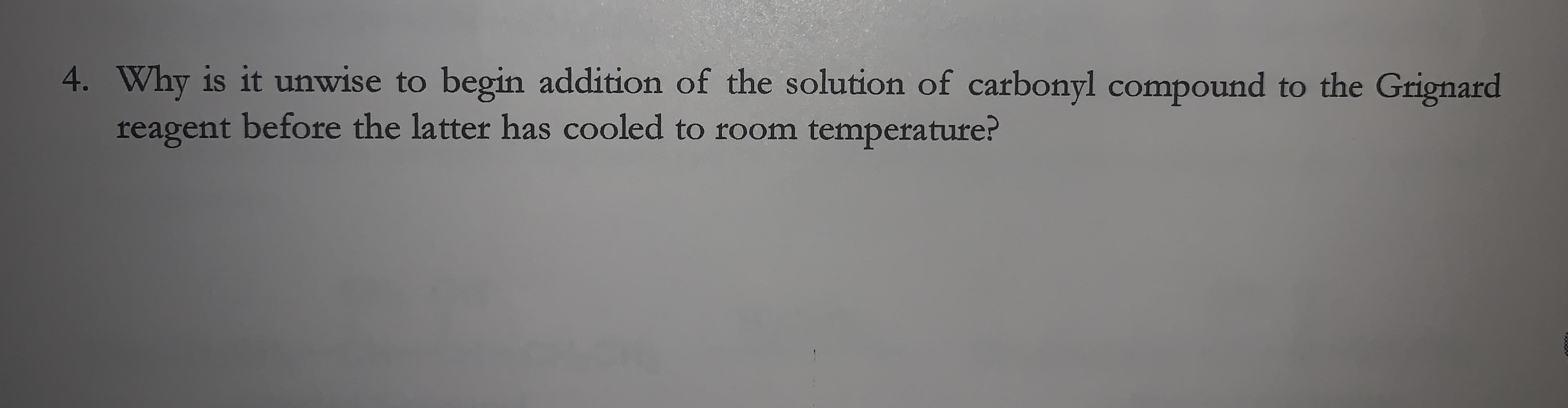 4. Why is it unwise to begin addition of the solution of carbonyl compound to the Grignard
reagent before the latter has cooled to room temperature?
