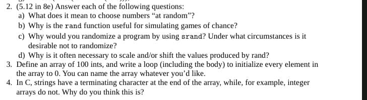 2. (5.12 in 8e) Answer each of the following questions:
a) What does it mean to choose numbers "at random"?
b) Why is the rand function useful for simulating games of chance?
c) Why would you randomize a program by using srand? Under what circumstances is it
desirable not to randomize?
d) Why is it often necessary to scale and/or shift the values produced by rand?
3. Define an array of 100 ints, and write a loop (including the body) to initialize every element in
the array to 0. You can name the array whatever you'd like.
4. In C, strings have a terminating character at the end of the array, while, for example, integer
arrays do not. Why do you think this is?
