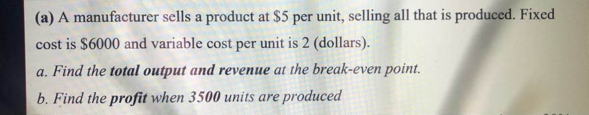 (a) A manufacturer sells a product at $5 per unit, selling all that is produced. Fixed
cost is $6000 and variable cost per unit is 2 (dollars).
a. Find the total output and revenue at the break-even point.
b. Find the profit when 3500 units are produced
