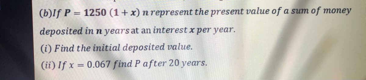 (b)If P = 1250 (1+x) n represent the present value of a sum of money
deposited in n years at an interest x per year.
(i) Find the initial deposited value.
(ii) If x = 0.067 find P after 20 years.
%3D
