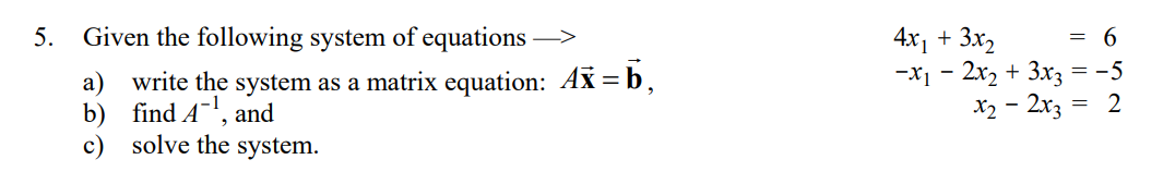 5. Given the following system of equations >
4x1 + 3x,
-x1 - 2x2 + 3xz = -5
X2 - 2x3
= 6
write the system as a matrix equation: Ax = b,
b) find A-,
solve the system.
a)
2
and
c)
