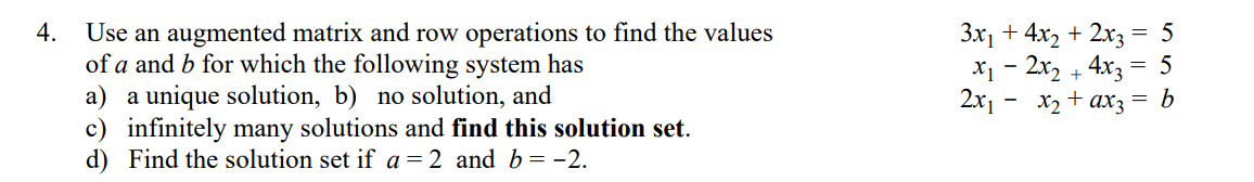 Use an augmented matrix and row operations to find the values
of a and b for which the following system has
a) a unique solution, b) no solution, and
c) infinitely many solutions and find this solution set.
d) Find the solution set if a = 2 and b= -2.
3x1 + 4x, + 2x3
x1 - 2x, + 4x3 = 5
b
4.
= 5
2x1 - x2 + ax3
