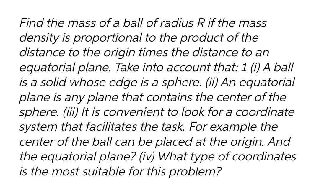 Find the mass of a ball of radius R if the mass
density is proportional to the product of the
distance to the origin times the distance to an
equatorial plane. Take into account that: 1 (i) A ball
is a solid whose edge is a sphere. (ii) An equatorial
plane is any plane that contains the center of the
sphere. (iii) It is convenient to look for a coordinate
system that facilitates the task. For example the
center of the ball can be placed at the origin. And
the equatorial plane? (iv) What type of coordinates
is the most suitable for this problem?
