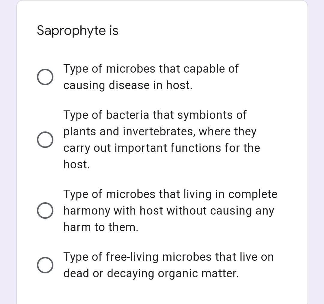 Saprophyte is
Type of microbes that capable of
causing disease in host.
Type of bacteria that symbionts of
plants and invertebrates, where they
carry out important functions for the
host.
Type of microbes that living in complete
harmony with host without causing any
harm to them.
Type of free-living microbes that live on
dead or decaying organic matter.
