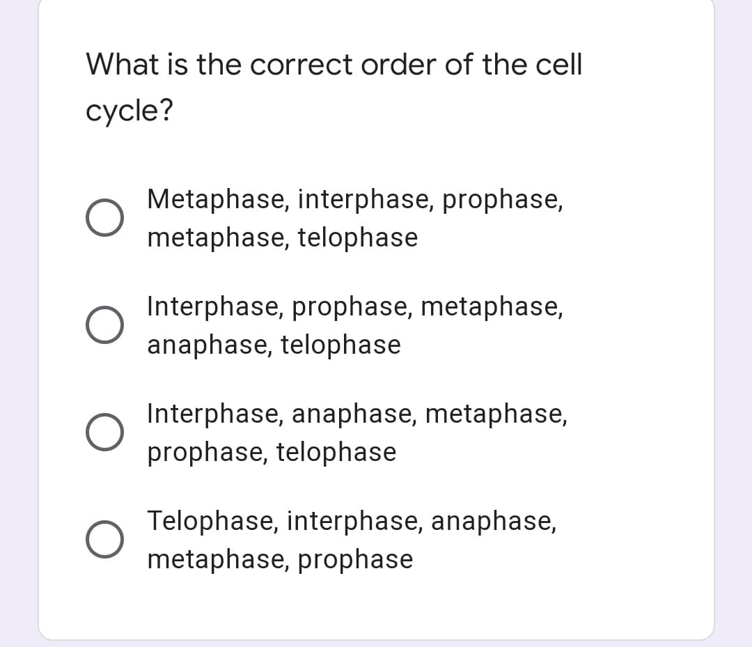 What is the correct order of the cell
cycle?
Metaphase, interphase, prophase,
metaphase, telophase
Interphase, prophase, metaphase,
anaphase, telophase
Interphase, anaphase, metaphase,
prophase, telophase
Telophase, interphase, anaphase,
metaphase, prophase

