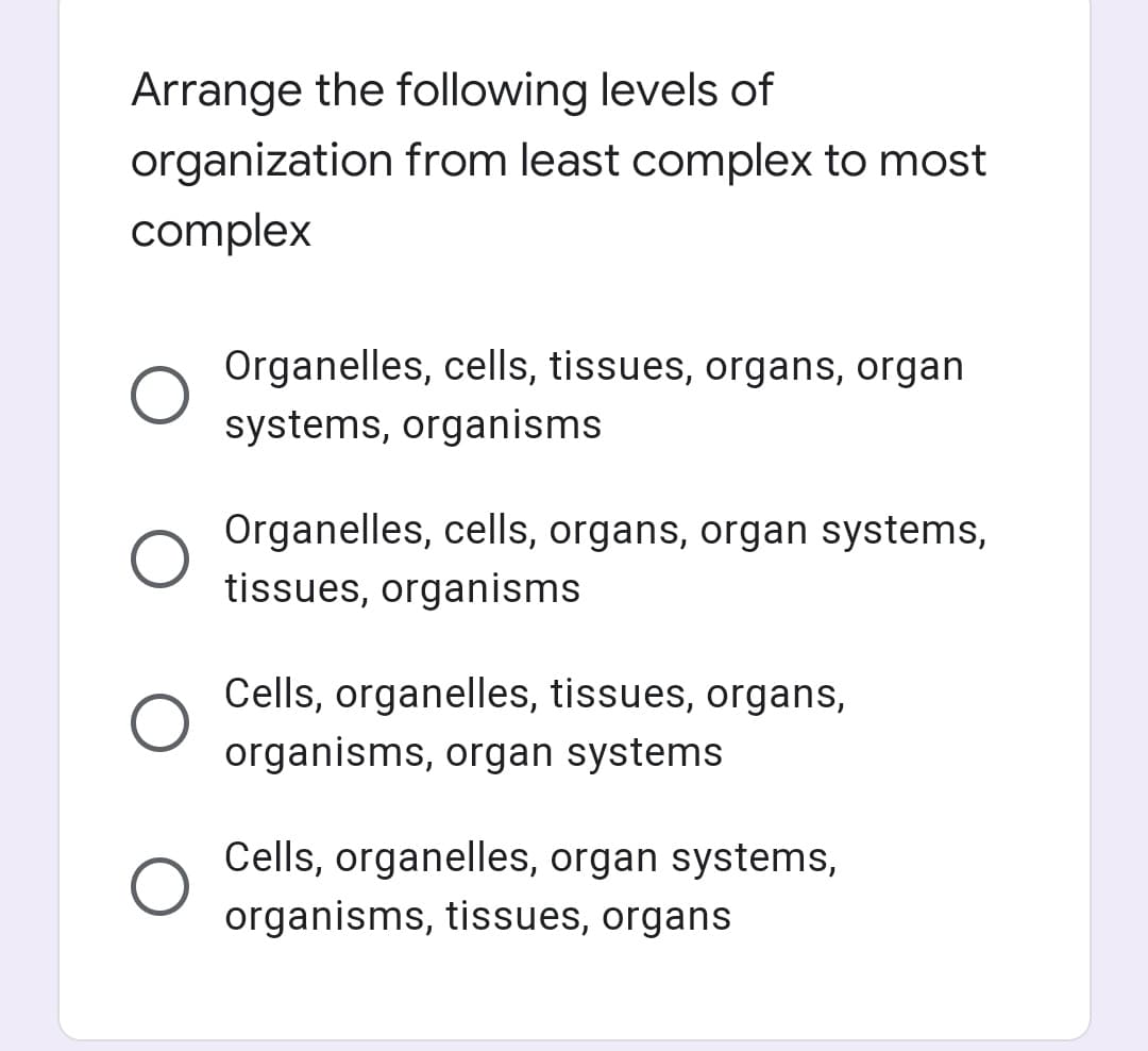 Arrange the following levels of
organization from least complex to most
complex
Organelles, cells, tissues, organs, organ
systems, organisms
Organelles, cells, organs, organ systems,
tissues, organisms
Cells, organelles, tissues, organs,
organisms, organ systems
Cells, organelles, organ systems,
organisms, tissues, organs
