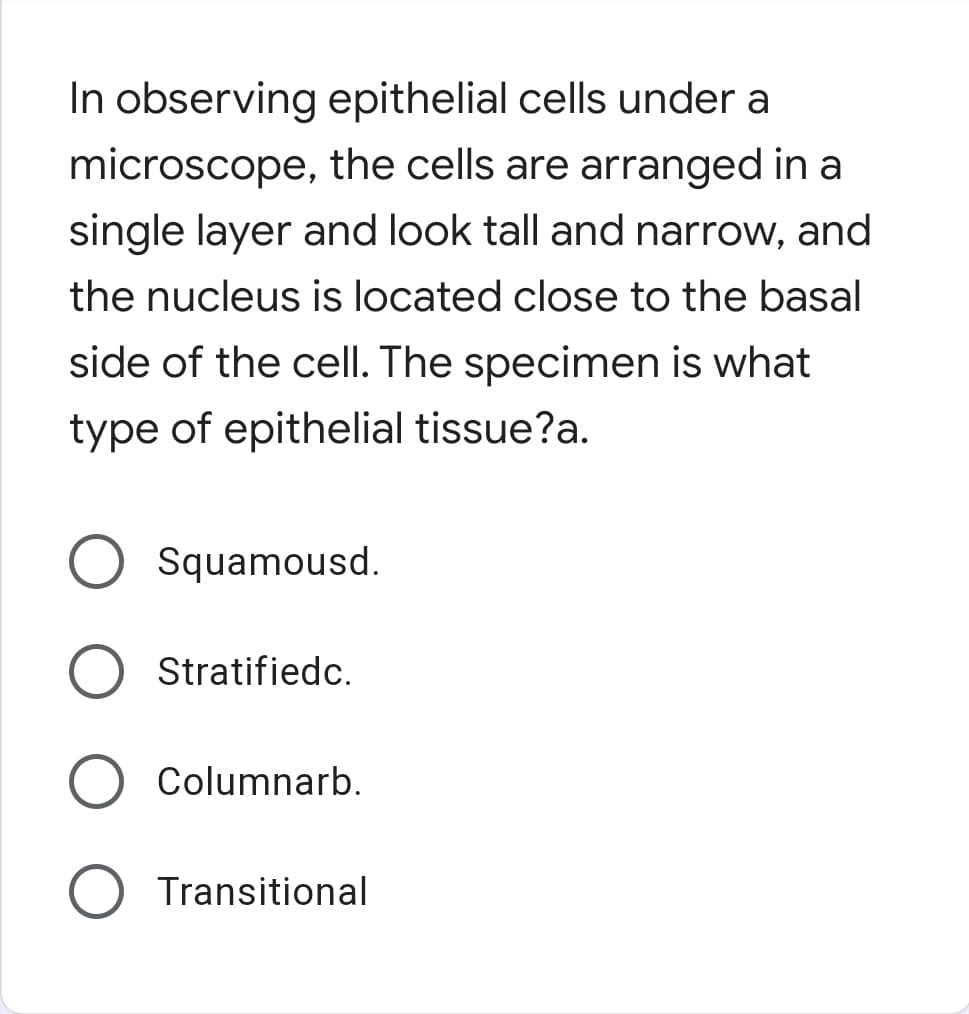 In observing epithelial cells under a
microscope, the cells are arranged in a
single layer and look tall and narrow, and
the nucleus is located close to the basal
side of the cell. The specimen is what
type of epithelial tissue?a.
Squamousd.
Stratifiedc.
Columnarb.
Transitional
