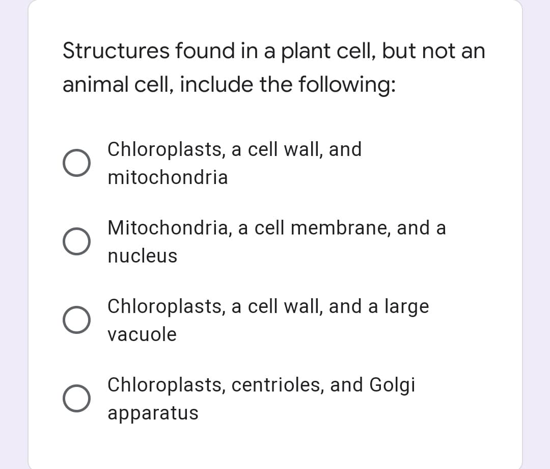Structures found in a plant cell, but not an
animal cell, include the following:
Chloroplasts, a cell wall, and
mitochondria
Mitochondria, a cell membrane, and a
nucleus
Chloroplasts, a cell wall, and a large
vacuole
Chloroplasts, centrioles, and Golgi
apparatus
