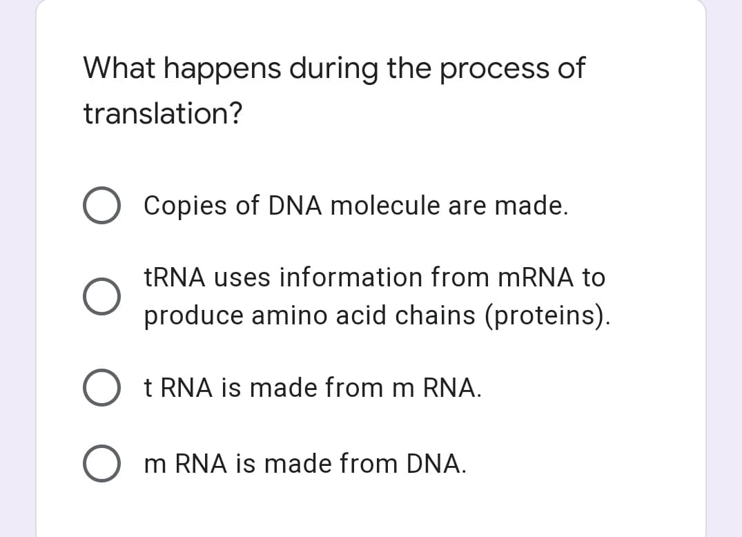 What happens during the process of
translation?
Copies of DNA molecule are made.
TRNA uses information from MRNA to
produce amino acid chains (proteins).
t RNA is made from m RNA.
m RNA is made from DNA.
