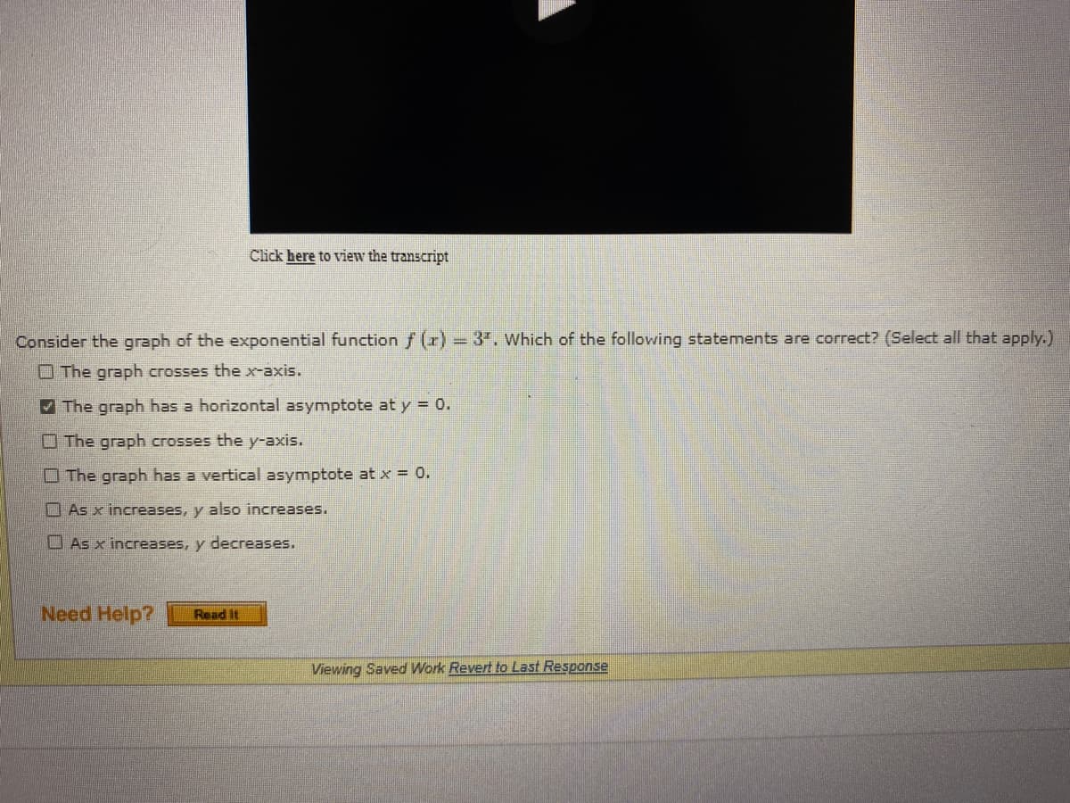 Click here to view the transcript
Consider the graph of the exponential function f (x) = 3". Which of the following statements are correct? (Select all that apply.)
The graph crosses the x-axis.
The graph has a horizontal asymptote at y = 0.
The graph crosses the y-axis.
The graph has a vertical asymptote at x = 0.
As x increases, y also increases.
As x increases, y decreases.
Viewing Saved Work Revert to Last Response
Need Help? Read It