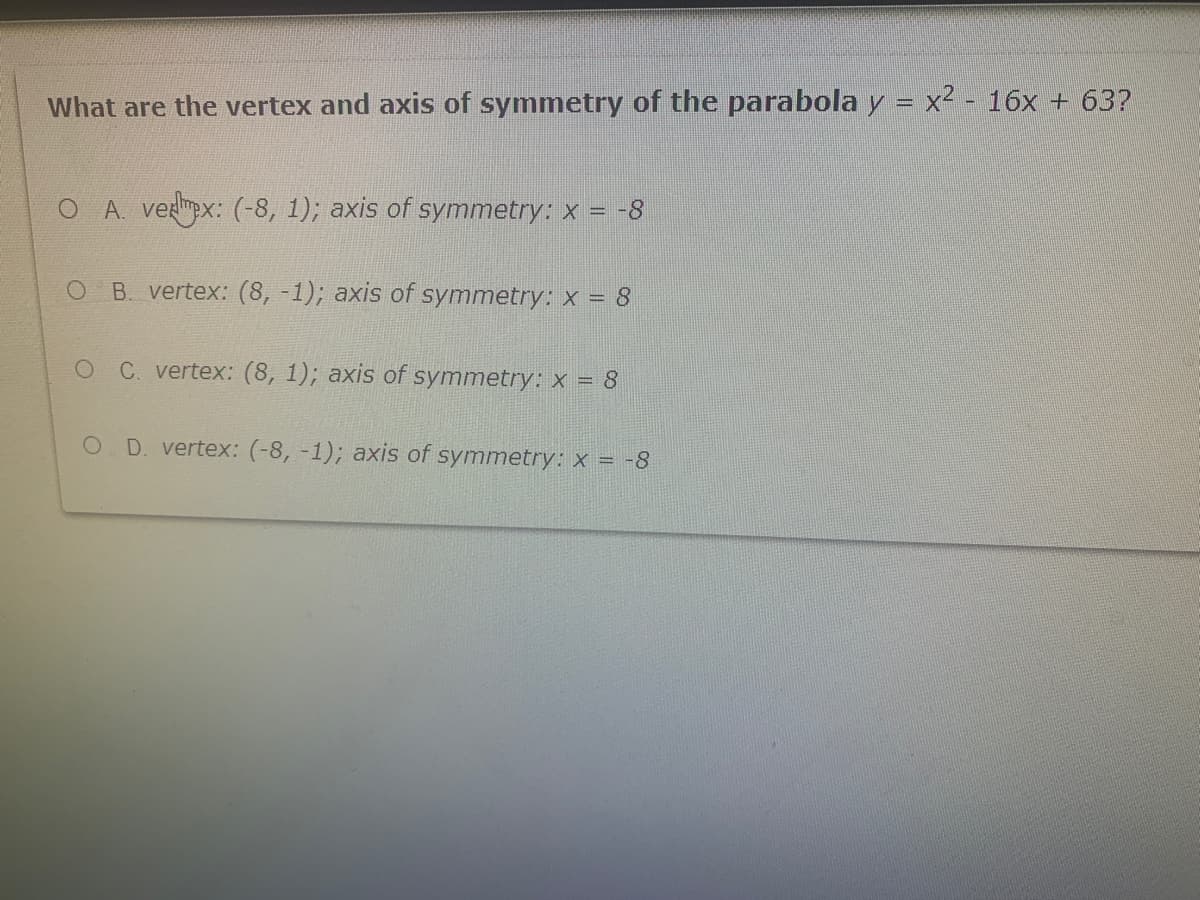 What are the vertex and axis of symmetry of the parabola y = x² - 16x + 63?
O A. vermpx: (-8, 1); axis of symmetry: x = -8
B. vertex: (8, -1); axis of symmetry: x = 8
OC vertex: (8, 1); axis of symmetry: x = 8
O D. vertex: (-8, -1); axis of
symmetry: x = -8
