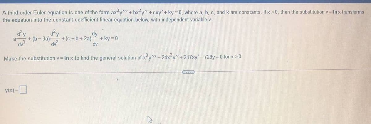 A third-order Euler equation is one of the form ax y""+ bx²y" + cxy' + ky=0, where a, b, c, and k are constants. If x>0, then the substitution v= In x transforms
the equation into the constant coefficient linear equation below, with independent variable v.
dy
+ (b- 3a)-
dy
+ ky = 0
dv
+ (c -b+ 2a)
dy3
Make the substitution v In x to find the general solution of x y""- 24x y"+217xy- 729y=D0 for x> 0.
y(x) =D
