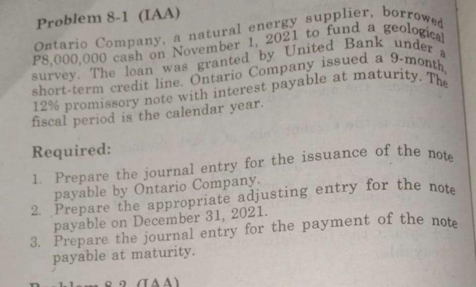 Problem 8-1 (IAA)
Ontario Company, a natural energy supplier, borrow
P8,000,000 cash on November 1, 2021 to fund a
geological
a
short-term credit line. Ontario Company issued a
fiscal period is the calendar year.
Required:
payable by Ontario Company.
2. Prepare the appropriate adjusting entry for the note
payable on December 31, 2021.
payable at maturity.
8 2 (TAA)
