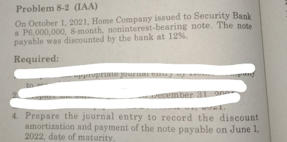 Problem 8-2 (IAA)
On October 1, 2021, Home Company issued to Security Bank
a P6,000,000, 8-month, noninterest-bearing note. The note
payable was discounted by the bank at 12%.
Required:
appropriate journa enti y vj av
pany
to ne
vecember 31 2007
4. Prepare the journal entry to record the discount
amortization and payment of the note payable on June 1,
2022, date of maturity.
