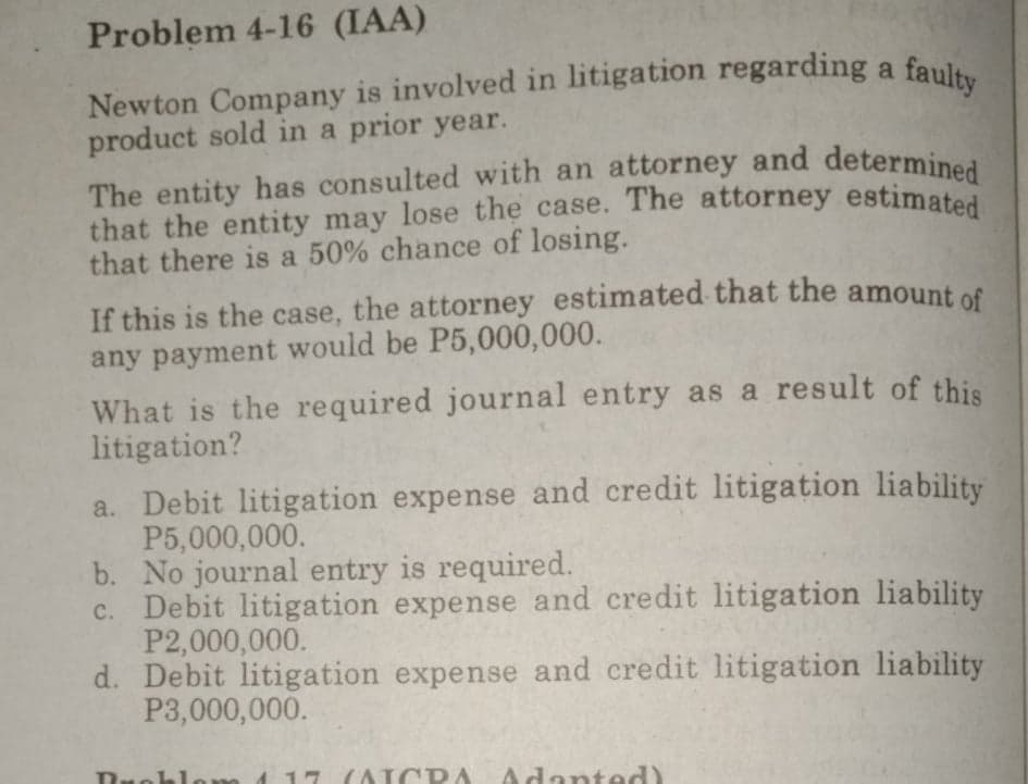 Newton Company is involved in litigation regarding a faulty
The entity has consulted with an attorney and determined
that the entity may lose the case. The attorney estimated
Problem 4-16 (IAA)
Newton Company is involved in litigation regarding a
product sold in a prior year.
that there is a 50% chance of losing.
If this is the case, the attorney estimated that the amount of
any payment would be P5,000,000.
What is the required journal entry as a result of this
litigation?
a. Debit litigation expense and credit litigation liability
P5,000,000.
b. No journal entry is required.
c. Debit litigation expense and credit litigation liability
P2,000,000.
d. Debit litigation expense and credit litigation liability
P3,000,000.
7 (AICDA
Adanted)
