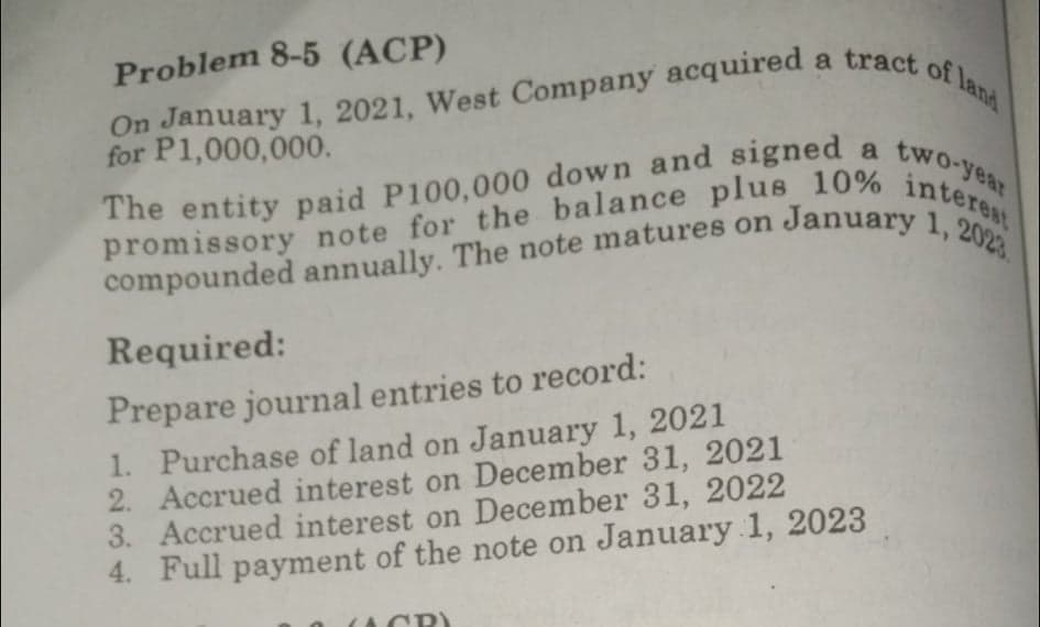 The entity paid P100,000 down and signed a two-year
promissory note for the balance plus 10% interest
On January 1, 2021, West Company acquired a tract of land
Problem 8-5 (ACP)
a
On January
for P1,000,000.
The entity paid P100,000 down and signed
compounded annually. The note matures on January e
1, 2023
Required:
Prepare journal entries to record:
1. Purchase of land on January 1, 2021
2. Accrued interest on December 31, 2021
3. Accrued interest on December 31, 2022
4. Full payment of the note on January 1, 2023
CP)
