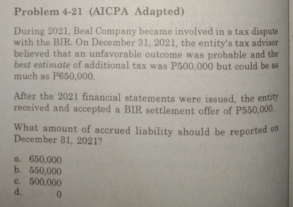 Problem 4-21 (AICPA Adapted)
During 2021, Beal Company became involved in a tax dispute
with the BIR. On December 31, 2021, the entity's tax advisor
believed that an unfavorable outcome was probable and the
best estimate of additional tax was P500,000 but could be as
much as P650,000.
After the 2021 financial statements were issued, the entity
received and accepted a BIR settlement offer of P550,000.
What amount of accrued liability should be reported on
December 31, 2021?
a. 650,000
b. 550,000
c. 500,000
d.
