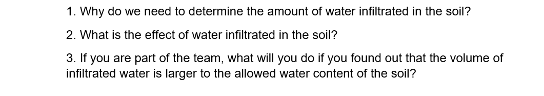 1. Why do we need to determine the amount of water infiltrated in the soil?
2. What is the effect of water infiltrated in the soil?
3. If you are part of the team, what will you do if you found out that the volume of
infiltrated water is larger to the allowed water content of the soil?
