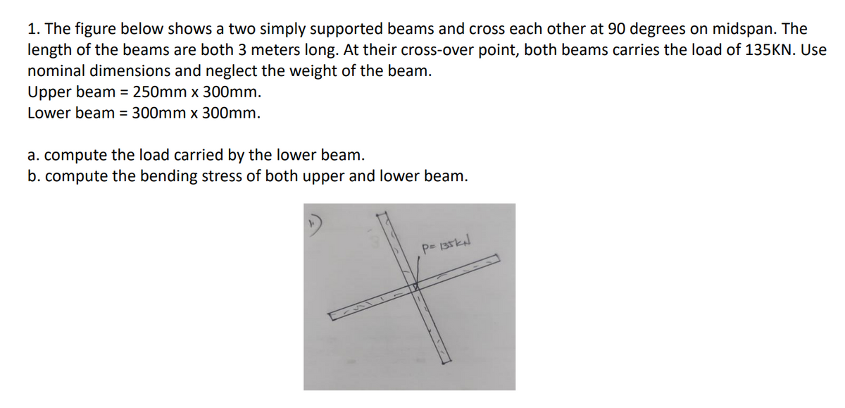 1. The figure below shows a two simply supported beams and cross each other at 90 degrees on midspan. The
length of the beams are both 3 meters long. At their cross-over point, both beams carries the load of 135KN. Use
nominal dimensions and neglect the weight of the beam.
Upper beam = 250mm x 300mm.
Lower beam = 300mm x 300mm.
a. compute the load carried by the lower beam.
b. compute the bending stress of both upper and lower beam.

