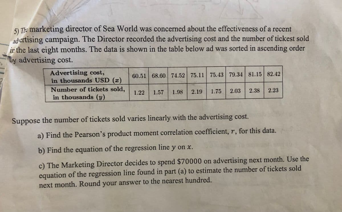 5) The marketing director of Sea World was concerned about the effectiveness of a recent
advertising campaign. The Director recorded the advertising cost and the number of tickest sold
ir the last eight months. The data is shown in the table below ad was sorted in ascending order
ty advertising cost.
Advertising cost,
in thousands USD (x)
60.51 68.60 74.52 75.11 75.43 79.34 81.15 82.42
Number of tickets sold,
in thousands (y)
1.22
1.57
1.98
2.19
1.75
2.03
2.38
2.23
Suppose the number of tickets sold varies linearly with the advertising cost.
a) Find the Pearson's product moment correlation coefficient, r, for this data.
b) Find the equation of the regression line y on x.
c) The Marketing Director decides to spend $70000 on advertising next month. Use the
equation of the regression line found in part (a) to estimate the number of tickets sold
next month. Round your answer to the nearest hundred.
