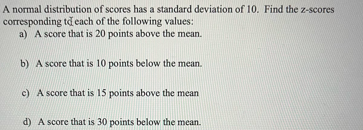 A normal distribution of scores has a standard deviation of 10. Find the z-scores
corresponding to each of the following values:
a) A score that is 20 points above the mean.
b) A score that is 10 points below the mean.
c) A score that is 15 points above the mean
d) A score that is 30 points below the mean.