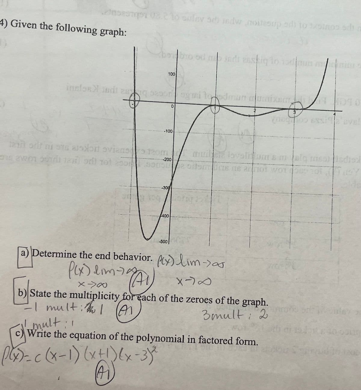 etaceamp1 08.210 suley seb isdw noitesup od) to 1sinos odi
4) Given the following graph:
borbro od map indi esstiqlo todiun minim
inslosandi sq sesoragnai to edmun o
ogni to odman cixson
100
-100
tam ott ni sto assoon ovians 120mmuile lovalium s malq mssiidist
015 21201 5971 tax odt tot 20559052 oremus ne ann WO
TO. Oby
alds
((x)=-c (x-1) (x + 1)(x-3) ²
A
0
-200
-300
9.400 Forgott
400
-500
a) Determine the end behavior. ftx) lim-> as
P(x) dimag
19(A1) X-70
X-><
b) State the multiplicity for each of the zeroes of the graph.
-I mult: The I (A)
3mult: 2
1
multi
Write the equation of the polynomial in factored form.
010
You 100 6xx192 cve!
10 song
1200