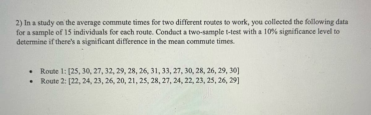 2) In a study on the average commute times for two different routes to work, you collected the following data
for a sample of 15 individuals for each route. Conduct a two-sample t-test with a 10% significance level to
determine if there's a significant difference in the mean commute times.
●
●
Route 1: [25, 30, 27, 32, 29, 28, 26, 31, 33, 27, 30, 28, 26, 29, 30]
Route 2: [22, 24, 23, 26, 20, 21, 25, 28, 27, 24, 22, 23, 25, 26, 29]