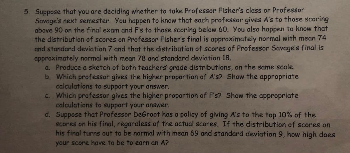 5. Suppose that you are deciding whether to take Professor Fisher's class or Professor
Savage's next semester. You happen to know that each professor gives A's to those scoring
above 90 on the final exam and F's to those scoring below 60. You also happen to know that
the distribution of scores on Professor Fisher's final is approximately normal with mean 74
and standard deviation 7 and that the distribution of scores of Professor Savage's final is
approximately normal with mean 78 and standard deviation 18.
a. Produce a sketch of both teachers' grade distributions, on the same scale.
b. Which professor gives the higher proportion of A's?
Show the appropriate
calculations to support your answer.
Show the appropriate
c. Which professor gives the higher proportion of F's?
calculations to support your answer.
d. Suppose that Professor DeGroot has a policy of giving A's to the top 10% of the
scores on his final, regardless of the actual scores. If the distribution of scores on
his final turns out to be normal with mean 69 and standard deviation 9, how high does
your score have to be to earn an A?
