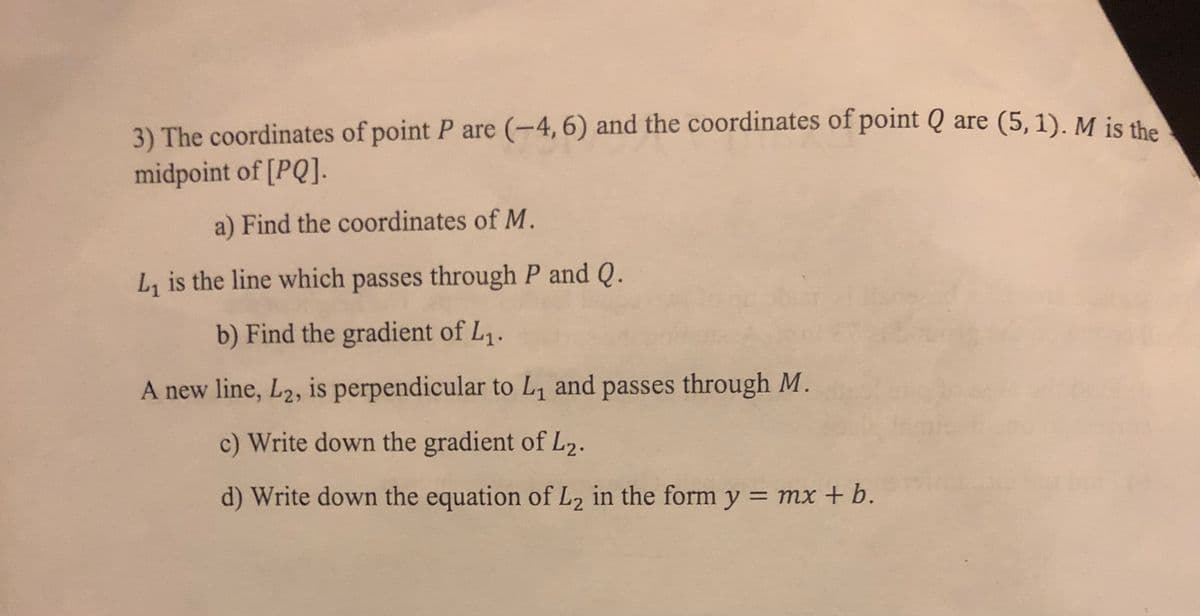 3) The coordinates of point P are (-4, 6) and the coordinates of point Q are (5, 1). M is the
midpoint of [PQ].
a) Find the coordinates of M.
L, is the line which passes through P and Q.
b) Find the gradient of L1.
A new line, L2, is perpendicular to L and passes through M.
c) Write down the gradient of L2.
d) Write down the equation of L2 in the form y = mx +b.
