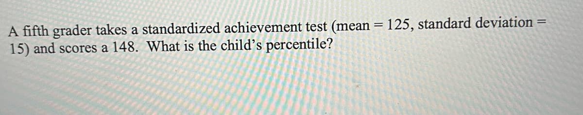 A fifth grader takes a standardized achievement test (mean = 125, standard deviation =
15) and scores a 148. What is the child's percentile?