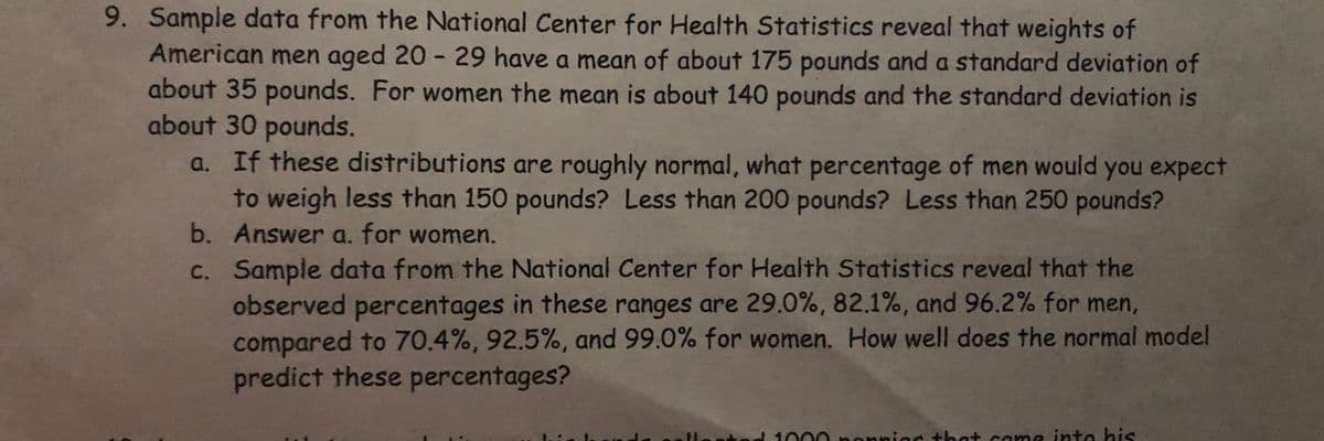 9. Sample data from the National Center for Health Statistics reveal that weights of
American men aged 20-29 have a mean of about 175 pounds and a standard deviation of
about 35 pounds. For women the mean is about 140 pounds and the standard deviation is
about 30 pounds.
a. If these distributions are roughly normal, what percentage of men would you expect
to weigh less than 150 pounds? Less than 200 pounds? Less than 250 pounds?
Answer a. for women.
b.
c.
Sample data from the National Center for Health Statistics reveal that the
observed percentages in these ranges are 29.0%, 82.1%, and 96.2% for men,
compared to 70.4%, 92.5%, and 99.0% for women. How well does the normal model
predict these percentages?
1000 ponning that come into his