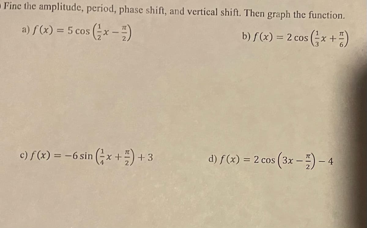 Fine the amplitude, period, phase shift, and vertical shift. Then graph the function.
a) f(x) = 5 cos (x-7)
b) f(x) = 2 cos (x + 1)
c) f(x) = -6 sin (x + 1)
+3
d) f(x) = 2 cos (3x-)-4