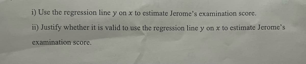 i) Use the regression line y on x to estimate Jerome's examination score.
ii) Justify whether it is valid to use the regression line y on x to estimate Jerome's
examination score.