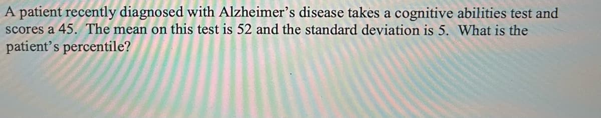 A patient recently diagnosed with Alzheimer's disease takes a cognitive abilities test and
scores a 45. The mean on this test is 52 and the standard deviation is 5. What is the
patient's percentile?