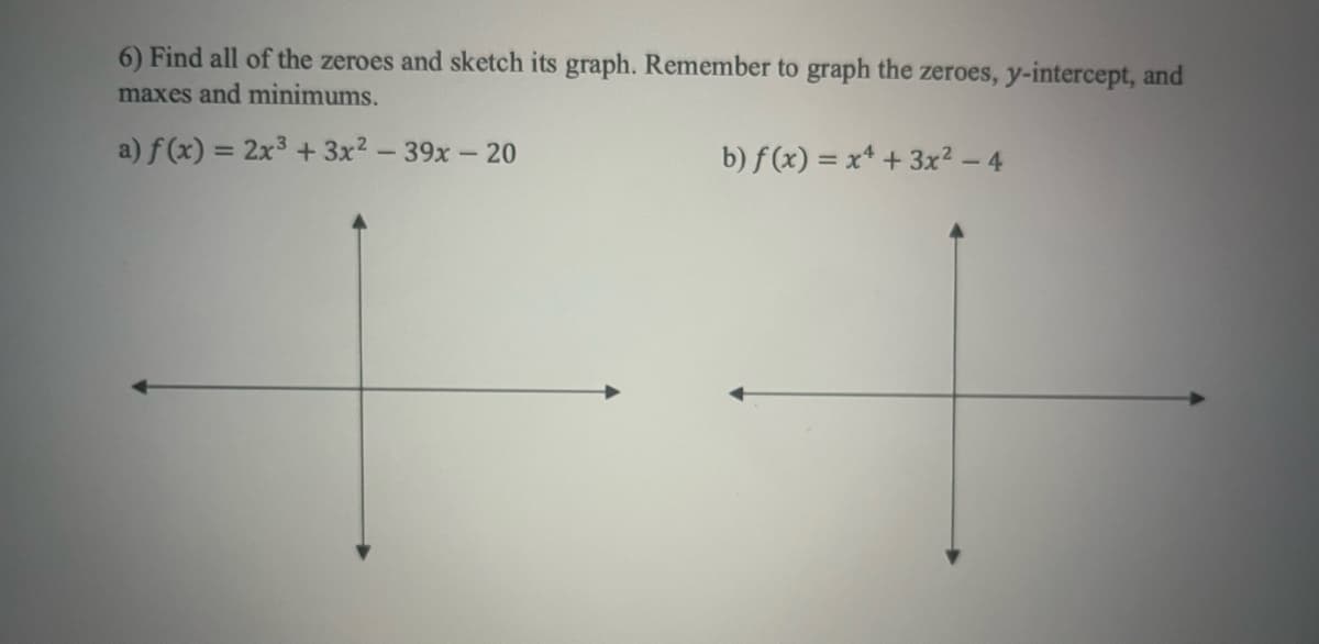 6) Find all of the zeroes and sketch its graph. Remember to graph the zeroes, y-intercept, and
maxes and minimums.
a) f(x) = 2x³ + 3x² - 39x - 20
b) f(x) = x² + 3x² - 4