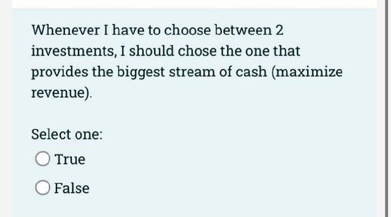 Whenever I have to choose between 2
investments, I should chose the one that
provides the biggest stream of cash (maximize
revenue).
Select one:
True
False

