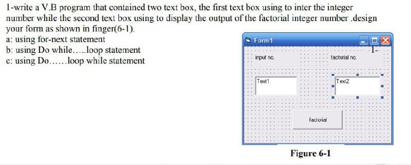 1-write a V.B program that contained two text box, the first text box using to inter the integer
number while the second text box using to display the output of the factorial integer number .design
your form as shown in finger(6-1).
a: using for-next statement
b: using Do while..loop statement
c: using Do...lop while statement
Form1
input no.
tactorial no.
Text1
Tex12
factorial
Figure 6-1
