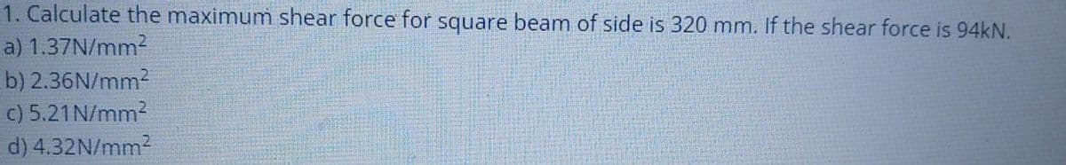 1. Calculate the maximum shear force for square beam of side is 320 mm. If the shear force is 94KN.
a) 1.37N/mm2
b) 2.36N/mm?
c) 5.21N/mm2
d) 4.32N/mm2
