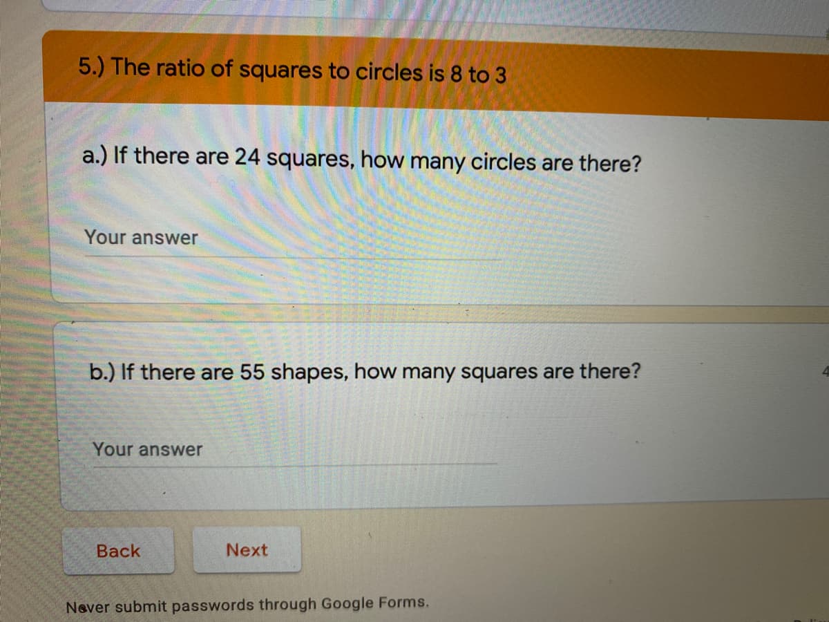 5.) The ratio of squares to circles is 8 to 3
a.) If there are 24 squares, how many circles are there?
Your answer
b.) If there are 55 shapes, how many squares are there?
Your answer
Вack
Next
Never submit passwords through Google Forms.
