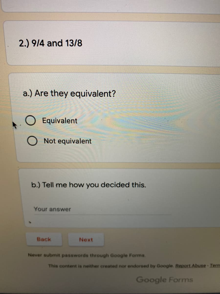 2.) 9/4 and 13/8
a.) Are they equivalent?
Equivalent
O Not equivalent
b.) Tell me how you decided this.
Your answer
Back
Next
Never submit passwords through Google Forms.
This content is neither created nor endorsed by Google. Report Abuse-Term
Google Forms
