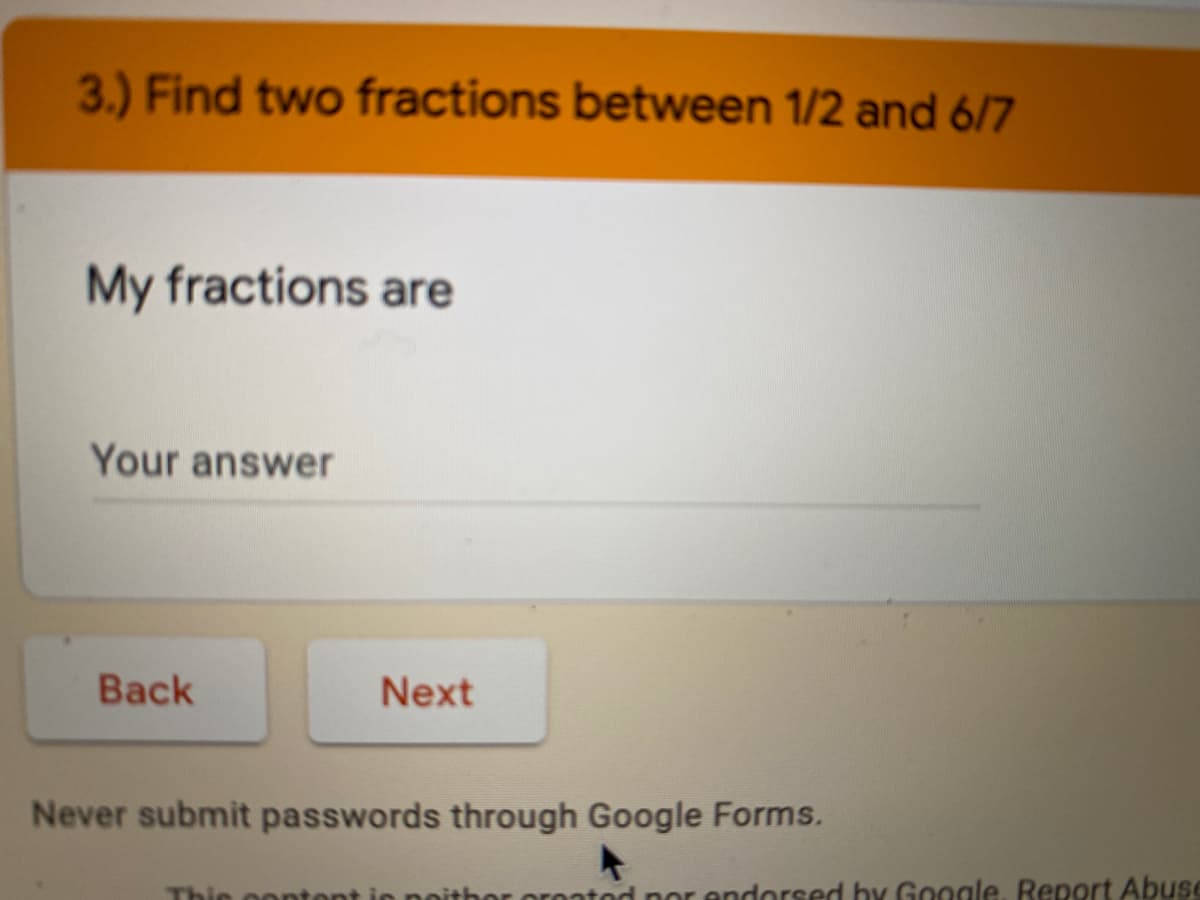 3.) Find two fractions between 1/2 and 6/7
My fractions are
Your answer
Back
Next
Never submit passwords through Google Forms.
Thie oontont ic noithor oroatod nor endorsed hy G0ogle, Report Abuse
