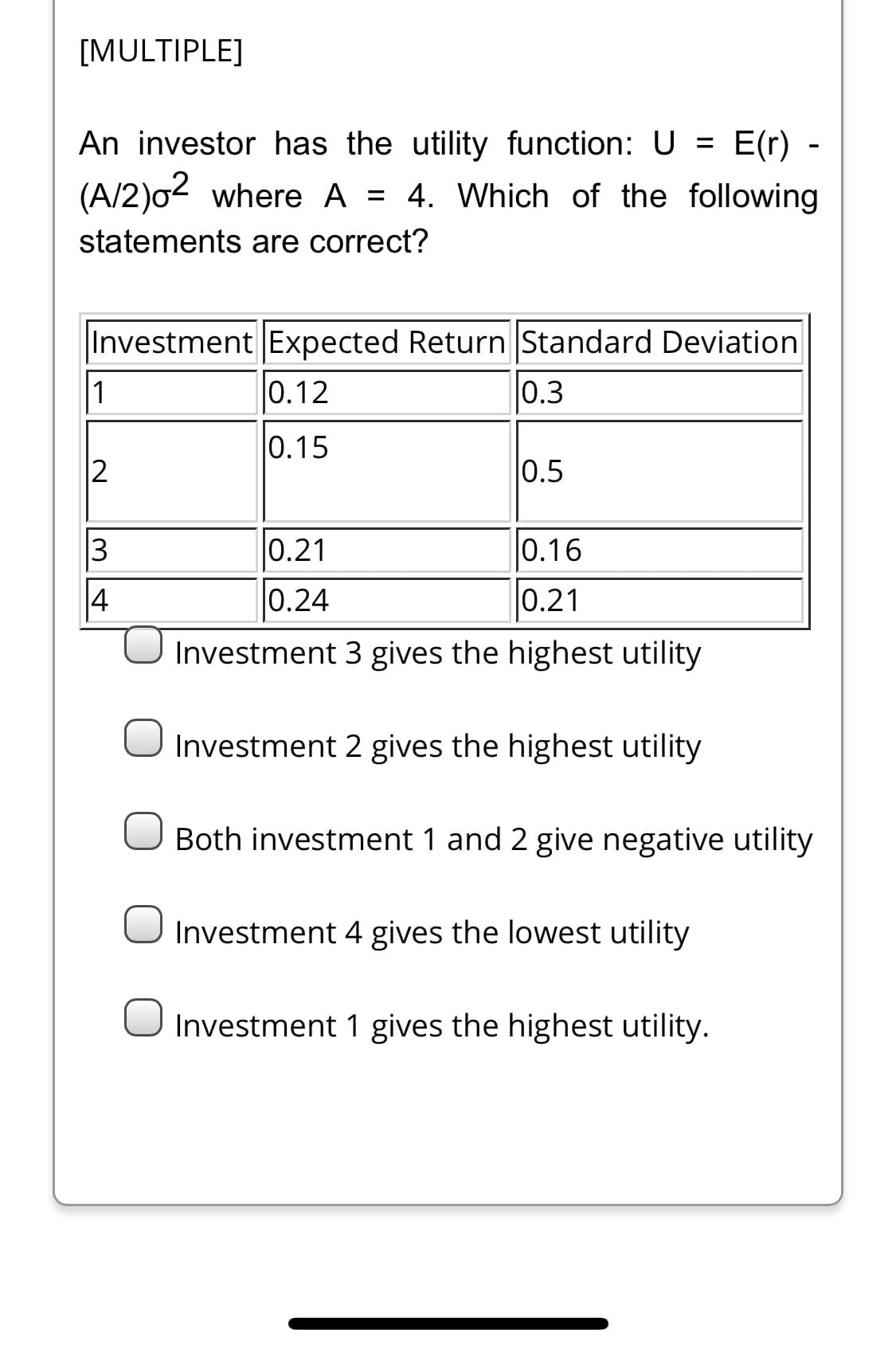 [MULTIPLE]
An investor has the utility function: U = E(r)
-
(A/2)o2 where A = 4. Which of the following
statements are correct?
Investment Expected Return Standard Deviation
1
0.12
0.3
0.15
0.5
0.21
0.16
14
0.24
0.21
Investment 3 gives the highest utility
Investment 2 gives the highest utility
Both investment 1 and 2 give negative utility
Investment 4 gives the lowest utility
Investment 1 gives the highest utility.
3.
