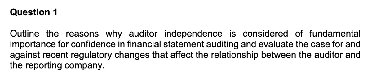 Question 1
Outline the reasons why auditor independence is considered of fundamental
importance for confidence in financial statement auditing and evaluate the case for and
against recent regulatory changes that affect the relationship between the auditor and
the reporting company.
