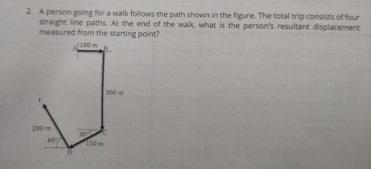 2. A person going for a walk follows the path shown in the figure. The total trip consists of four
straight line paths. At the end of the walk, what is the person's resultant displacement
measured from the starting point?
|100 m
300 m
200 m
30
150 m
60°
