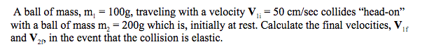 A ball of mass, m, = 100g, traveling with a velocity V = 50 cm/sec collides “head-on"
with a ball of mass m, = 200g which is, initially at rest. Calculate the final velocities, V,
and V2p in the event that the collision is elastic.
