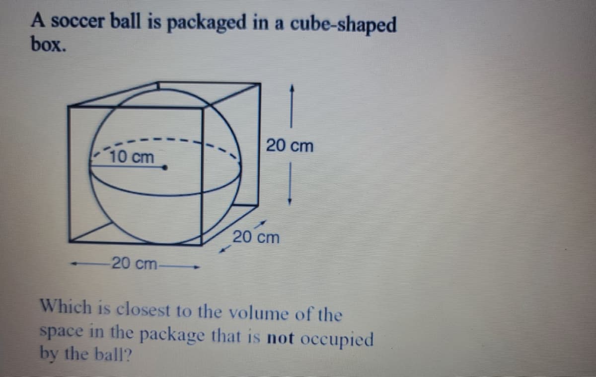 A soccer ball is packaged in a cube-shaped
box.
20 cm
10 cm
20 cm
20 cm-
Which is closest to the volume of the
space in the package that is not occupied
by the ball?

