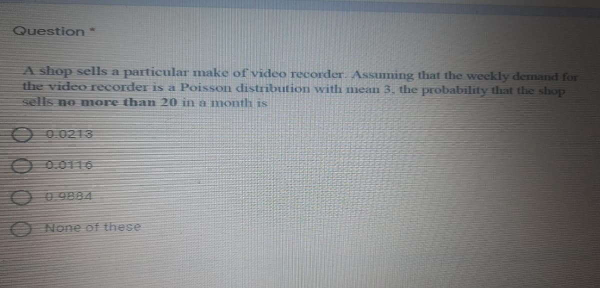 Question*
A shop sells a particular make of video recorder. Assuming that the weekly demand for
the video recorder is a Poisson distribution with mean 3, the probability that the shop
sells no more than 20 in a month is
0.0213
0.0116
0.9884
None of these
