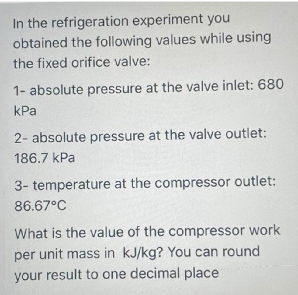 In the refrigeration experiment you
obtained the following values while using
the fixed orifice valve:
1- absolute pressure at the valve inlet: 680
kPa
2- absolute pressure at the valve outlet:
186.7 kPa
3- temperature at the compressor outlet:
86.67°C
What is the value of the compressor work
per unit mass in kJ/kg? You can round
your result to one decimal place
