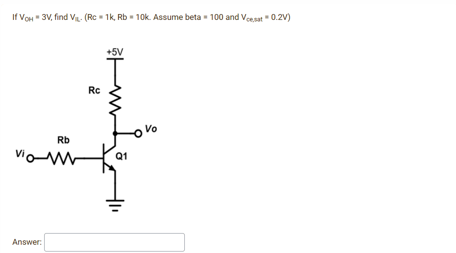 If Von = 3V, find Vic. (Rc = 1k, Rb = 10k. Assume beta = 100 and Vce,sat = 0.2V)
+5V
Rc
Rb
vio-w Q1
Answer:
Vo